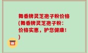 舞香牌灵芝孢子粉价格(舞香牌灵芝孢子粉：价格实惠，护您健康！)