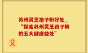 苏州灵芝孢子粉好处_“探索苏州灵芝孢子粉的五大健康益处”