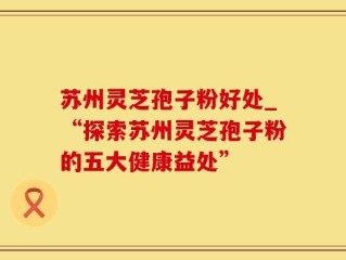 苏州灵芝孢子粉好处_“探索苏州灵芝孢子粉的五大健康益处”