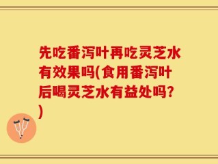 先吃番泻叶再吃灵芝水有效果吗(食用番泻叶后喝灵芝水有益处吗？)