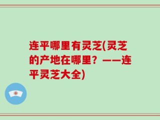 连平哪里有灵芝(灵芝的产地在哪里？——连平灵芝大全)