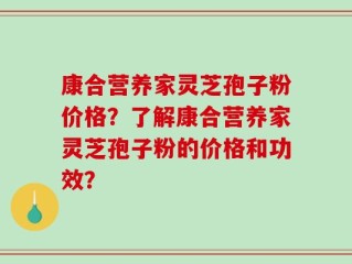康合营养家灵芝孢子粉价格？了解康合营养家灵芝孢子粉的价格和功效？