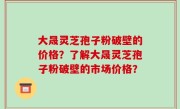 大晟灵芝孢子粉破壁的价格？了解大晟灵芝孢子粉破壁的市场价格？