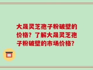大晟灵芝孢子粉破壁的价格？了解大晟灵芝孢子粉破壁的市场价格？