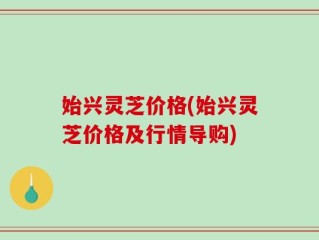 始兴灵芝价格(始兴灵芝价格及行情导购)