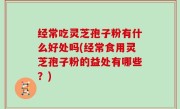经常吃灵芝孢子粉有什么好处吗(经常食用灵芝孢子粉的益处有哪些？)