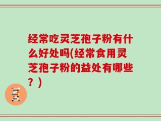 经常吃灵芝孢子粉有什么好处吗(经常食用灵芝孢子粉的益处有哪些？)