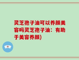 灵芝孢子油可以养颜美容吗灵芝孢子油：有助于美容养颜)