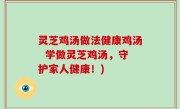 灵芝鸡汤做法健康鸡汤  学做灵芝鸡汤，守护家人健康！)