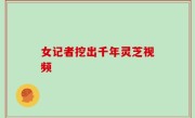 女记者挖出千年灵芝视频
