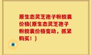 原生态灵芝孢子粉胶囊价格(原生态灵芝孢子粉胶囊价格变动，抓紧购买！)