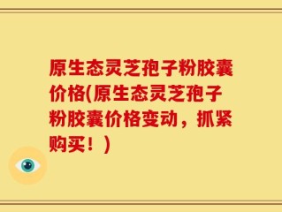 原生态灵芝孢子粉胶囊价格(原生态灵芝孢子粉胶囊价格变动，抓紧购买！)