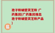 孢子粉破壁灵芝粉 广药集团(广药集团推出孢子粉破壁灵芝粉产品)