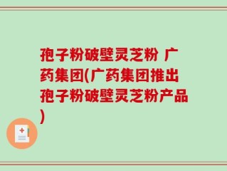 孢子粉破壁灵芝粉 广药集团(广药集团推出孢子粉破壁灵芝粉产品)