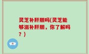 灵芝补肝胆吗(灵芝能够滋补肝胆，你了解吗？)