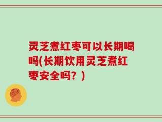灵芝煮红枣可以长期喝吗(长期饮用灵芝煮红枣安全吗？)