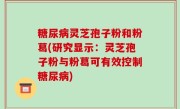 糖尿病灵芝孢子粉和粉葛(研究显示：灵芝孢子粉与粉葛可有效控制糖尿病)