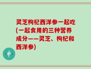 灵芝枸杞西洋参一起吃(一起食用的三种营养成分——灵芝、枸杞和西洋参)