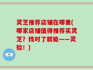 灵芝推荐店铺在哪里(哪家店铺值得推荐买灵芝？找对了就能——灵验！)