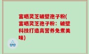 富晒灵芝破壁孢子粉(富晒灵芝孢子粉：破壁科技打造高营养免煮美味)