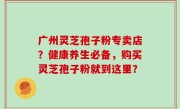 广州灵芝孢子粉专卖店？健康养生必备，购买灵芝孢子粉就到这里？