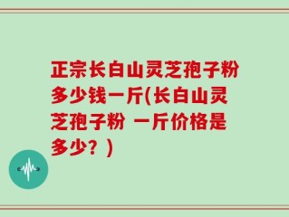 正宗长白山灵芝孢子粉多少钱一斤(长白山灵芝孢子粉 一斤价格是多少？)