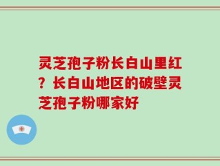 灵芝孢子粉长白山里红？长白山地区的破壁灵芝孢子粉哪家好