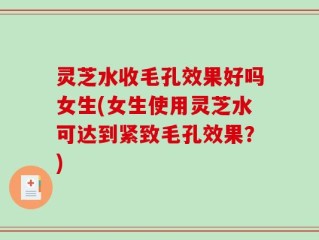 灵芝水收毛孔效果好吗女生(女生使用灵芝水可达到紧致毛孔效果？)