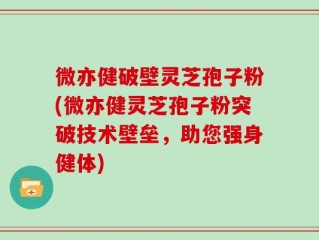 微亦健破壁灵芝孢子粉(微亦健灵芝孢子粉突破技术壁垒，助您强身健体)