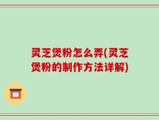 灵芝煲粉怎么弄(灵芝煲粉的制作方法详解)