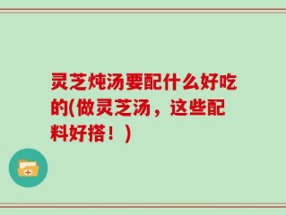 灵芝炖汤要配什么好吃的(做灵芝汤，这些配料好搭！)