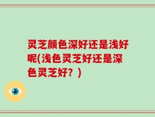 灵芝颜色深好还是浅好呢(浅色灵芝好还是深色灵芝好？)