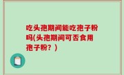 吃头孢期间能吃孢子粉吗(头孢期间可否食用孢子粉？)