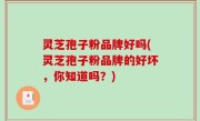灵芝孢子粉品牌好吗(灵芝孢子粉品牌的好坏，你知道吗？)
