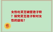 女性吃灵芝破壁孢子粉？探究灵芝孢子粉对女性的益处？