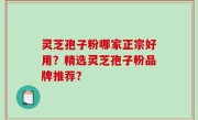 灵芝孢子粉哪家正宗好用？精选灵芝孢子粉品牌推荐？