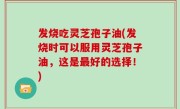 发烧吃灵芝孢子油(发烧时可以服用灵芝孢子油，这是最好的选择！)