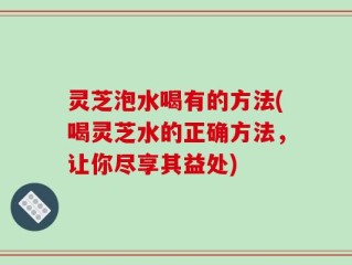 灵芝泡水喝有的方法(喝灵芝水的正确方法，让你尽享其益处)