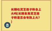 长期吃灵芝孢子粉会上火吗(长期食用灵芝孢子粉是否会导致上火？)
