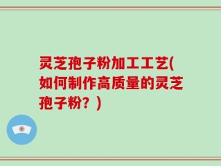 灵芝孢子粉加工工艺(如何制作高质量的灵芝孢子粉？)