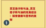 灵芝孢子粉与油_灵芝孢子粉与油的完美结合：探索健康与营养的奥秘