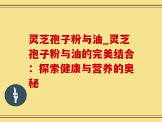 灵芝孢子粉与油_灵芝孢子粉与油的完美结合：探索健康与营养的奥秘