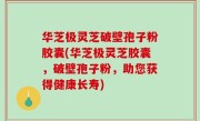 华芝极灵芝破壁孢子粉胶囊(华芝极灵芝胶囊，破壁孢子粉，助您获得健康长寿)