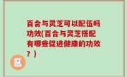 百合与灵芝可以配伍吗功效(百合与灵芝搭配有哪些促进健康的功效？)
