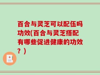 百合与灵芝可以配伍吗功效(百合与灵芝搭配有哪些促进健康的功效？)