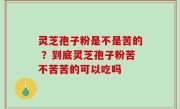 灵芝孢子粉是不是苦的 ？到底灵芝孢子粉苦不苦苦的可以吃吗