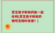 灵芝孢子粉和药能一起吃吗(灵芝孢子粉和药物可否同时食用？)