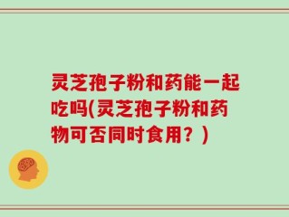 灵芝孢子粉和药能一起吃吗(灵芝孢子粉和药物可否同时食用？)
