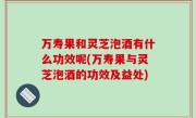 万寿果和灵芝泡酒有什么功效呢(万寿果与灵芝泡酒的功效及益处)