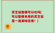 灵芝菇整棵可以吃吗(可以整棵食用的灵芝菇是一道美味佳肴！)